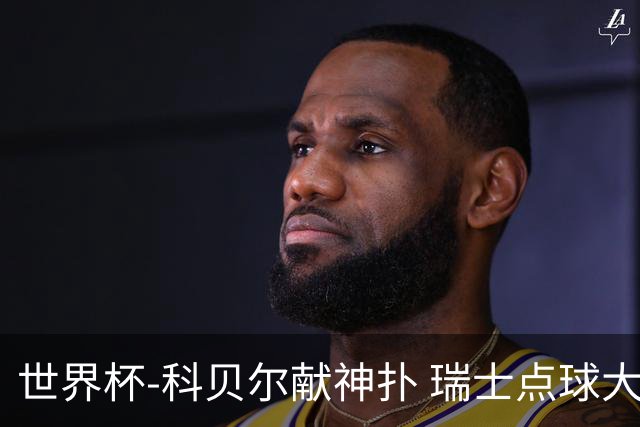 世界杯-科贝尔献神扑 瑞士点球大战4-3哥伦比亚进8强