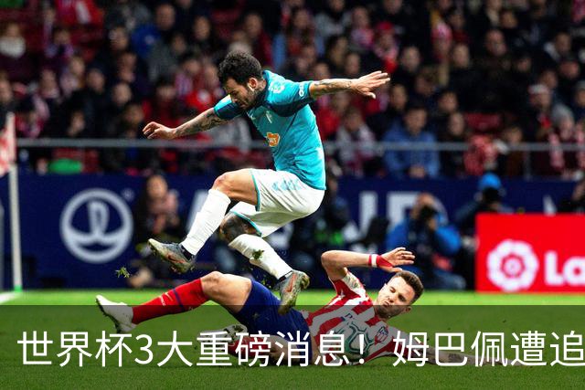 世界杯3大重磅消息！姆巴佩遭追罚危机，法国正式申诉，FIFA官宣重拳重审