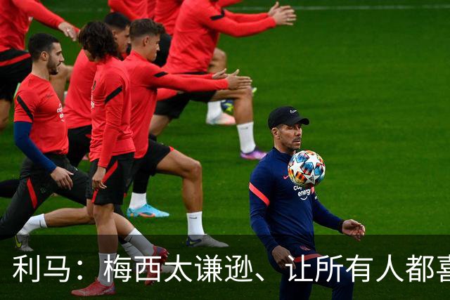 利马：梅西太谦逊、让所有人都喜欢他！他是体育第一人！