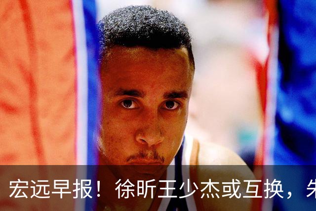 宏远早报！徐昕王少杰或互换，朱芳雨做重要决定，张文逸将续约