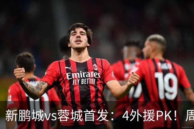 新鹏城vs蓉城首发：4外援PK！周定洋、拜合拉木战旧主 费利佩替补