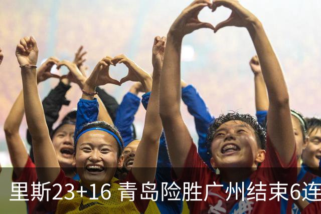 里斯23+16 青岛险胜广州结束6连败 祝铭震15分